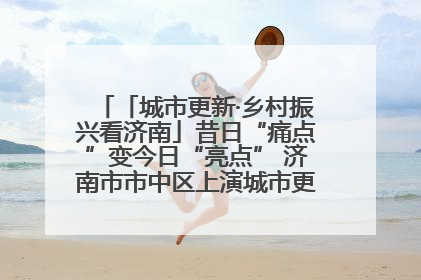 「城市更新·乡村振兴看济南」昔日“痛点”变今日“亮点” 济南市市中区上演城市更新“三部曲”