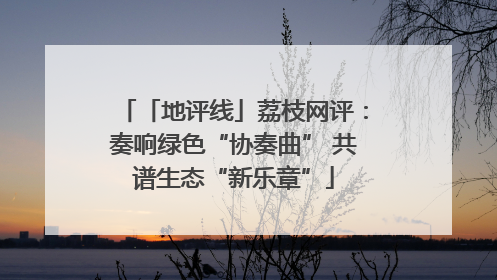 「地评线」荔枝网评：奏响绿色“协奏曲” 共谱生态“新乐章”