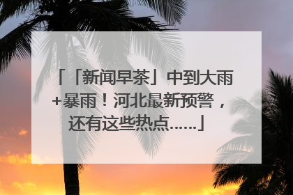 「新闻早茶」中到大雨+暴雨！河北最新预警，还有这些热点……