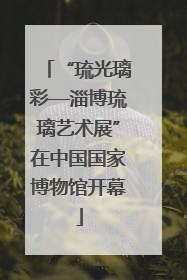 “琉光璃彩—淄博琉璃艺术展”在中国国家博物馆开幕