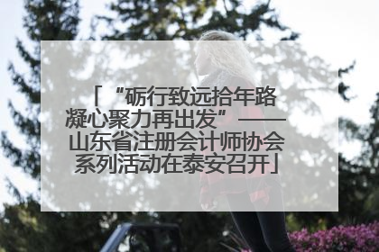 “砺行致远拾年路 凝心聚力再出发”——山东省注册会计师协会系列活动在泰安召开