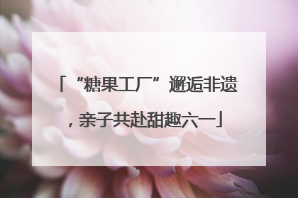 “糖果工厂”邂逅非遗，亲子共赴甜趣六一