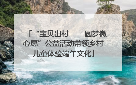 “宝贝出村——圆梦微心愿”公益活动带领乡村儿童体验端午文化