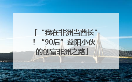 “我在非洲当酋长”！“90后”益阳小伙的创富非洲之路