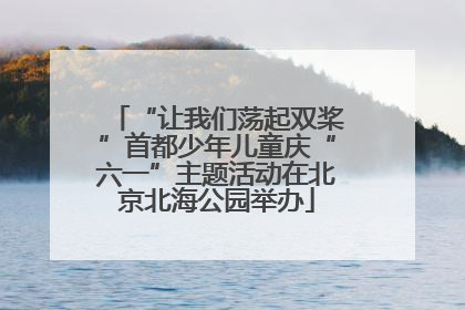 “让我们荡起双桨”首都少年儿童庆“六一”主题活动在北京北海公园举办