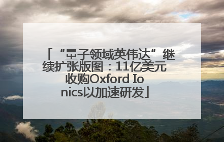 “量子领域英伟达”继续扩张版图：11亿美元收购Oxford Ionics以加速研发