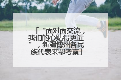 “面对面交流，我们的心贴得更近”，新疆博州各民族代表来鄂考察