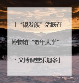 “银发族”活跃在博物馆“老年大学”：文博课堂乐趣多
