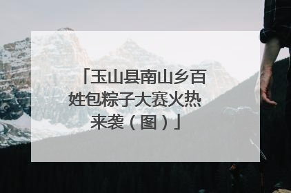 玉山县南山乡百姓包粽子大赛火热来袭（图）