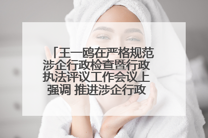王一鸥在严格规范涉企行政检查暨行政执法评议工作会议上强调 推进涉企行政检查质效大幅提升