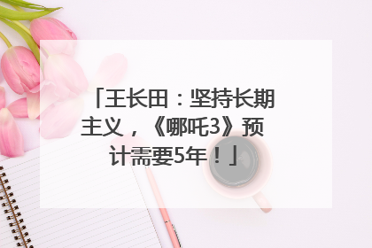 王长田：坚持长期主义，《哪吒3》预计需要5年！
