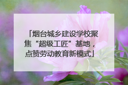 烟台城乡建设学校聚焦“超级工匠”基地，点赞劳动教育新模式