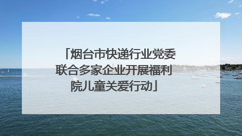 烟台市快递行业党委联合多家企业开展福利院儿童关爱行动