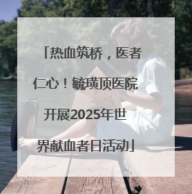 热血筑桥，医者仁心！毓璜顶医院开展2025年世界献血者日活动