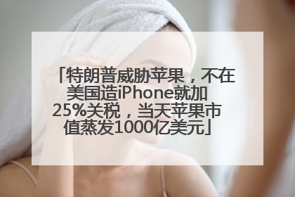 特朗普威胁苹果，不在美国造iPhone就加25%关税，当天苹果市值蒸发1000亿美元