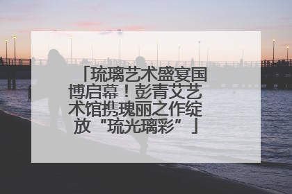琉璃艺术盛宴国博启幕！彭青艾艺术馆携瑰丽之作绽放“琉光璃彩”