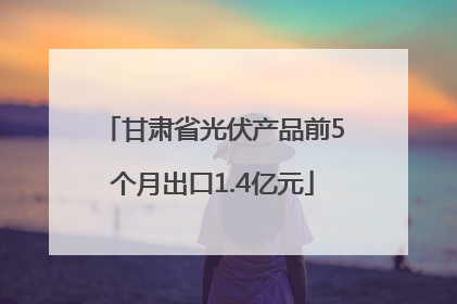 甘肃省光伏产品前5个月出口1.4亿元