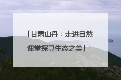 甘肃山丹：走进自然课堂探寻生态之美