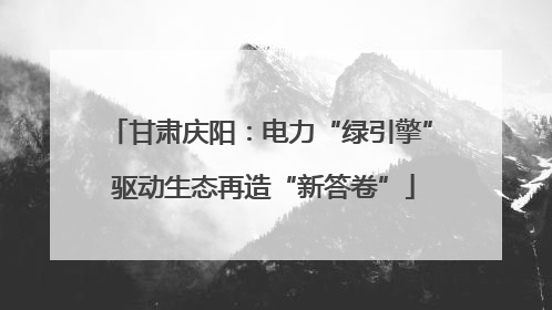 甘肃庆阳：电力“绿引擎” 驱动生态再造“新答卷”