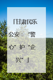 甘肃民乐公安：“警心”护“企兴”