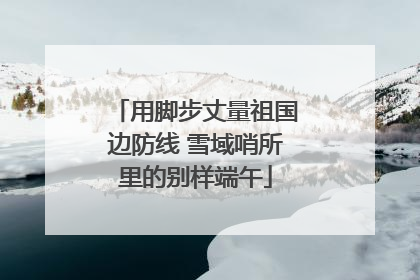 用脚步丈量祖国边防线 雪域哨所里的别样端午