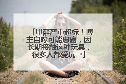 甲醛严重超标！博主自曝可能患癌，因长期接触这种玩具，很多人都爱玩→