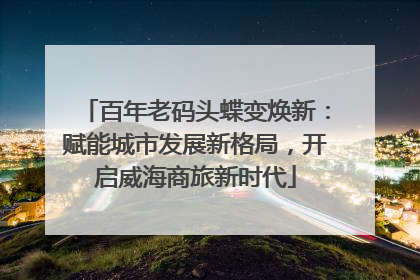 百年老码头蝶变焕新：赋能城市发展新格局，开启威海商旅新时代