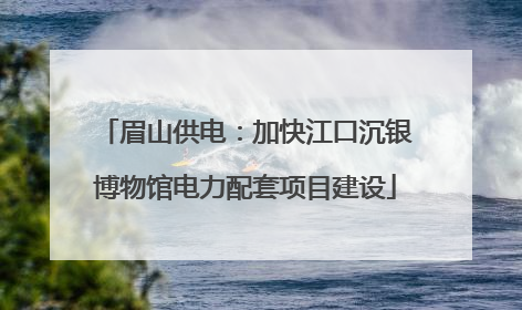 眉山供电：加快江口沉银博物馆电力配套项目建设