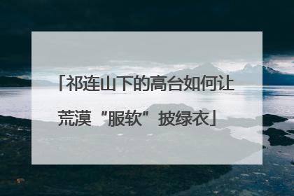 祁连山下的高台如何让荒漠“服软”披绿衣