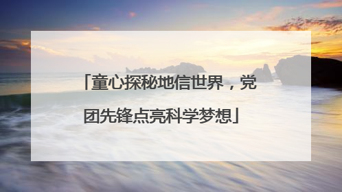 童心探秘地信世界，党团先锋点亮科学梦想