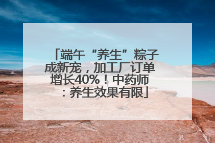 端午“养生”粽子成新宠，加工厂订单增长40%！中药师：养生效果有限