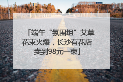 端午“氛围组”艾草花束火爆，长沙有花店卖到98元一束