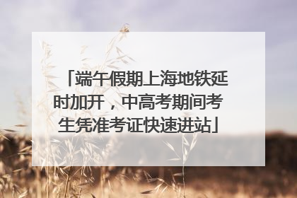 端午假期上海地铁延时加开，中高考期间考生凭准考证快速进站