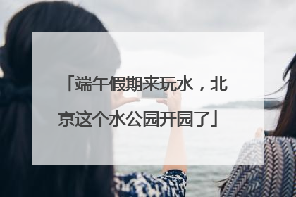 端午假期来玩水，北京这个水公园开园了