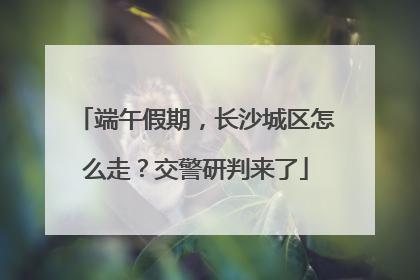 端午假期，长沙城区怎么走？交警研判来了