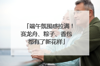 端午氛围感拉满！赛龙舟、粽子、香包都有了新花样