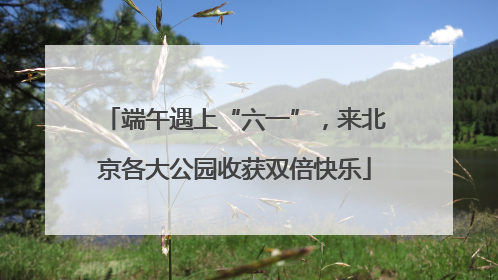 端午遇上“六一”，来北京各大公园收获双倍快乐