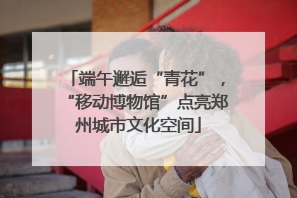 端午邂逅“青花”，“移动博物馆”点亮郑州城市文化空间
