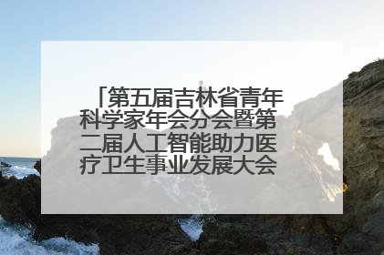 第五届吉林省青年科学家年会分会暨第二届人工智能助力医疗卫生事业发展大会在长春召开