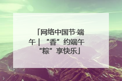 网络中国节·端午｜“香”约端午 “粽”享快乐