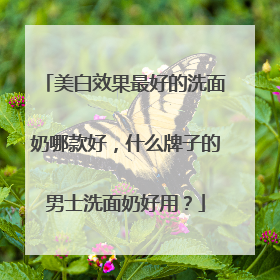 美白效果最好的洗面奶哪款好，什么牌子的男士洗面奶好用？