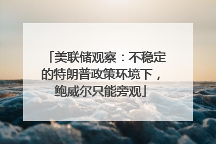 美联储观察：不稳定的特朗普政策环境下，鲍威尔只能旁观