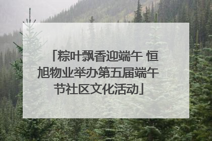 粽叶飘香迎端午 恒旭物业举办第五届端午节社区文化活动