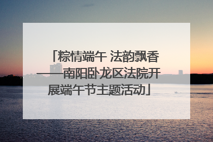 粽情端午 法韵飘香——南阳卧龙区法院开展端午节主题活动