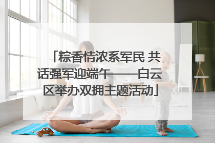 粽香情浓系军民 共话强军迎端午——白云区举办双拥主题活动