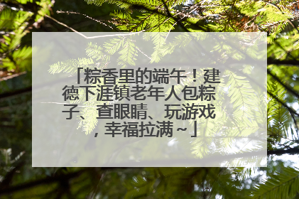 粽香里的端午！建德下涯镇老年人包粽子、查眼睛、玩游戏，幸福拉满～