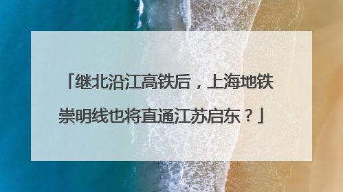 继北沿江高铁后，上海地铁崇明线也将直通江苏启东？