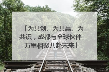 为共创、为共赢、为共识，成都与全球伙伴万里相聚共赴未来