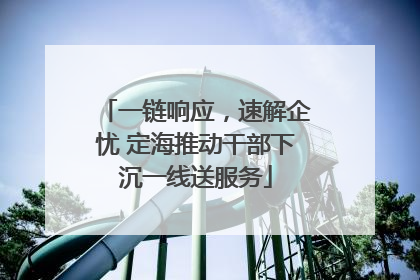 一链响应，速解企忧 定海推动干部下沉一线送服务