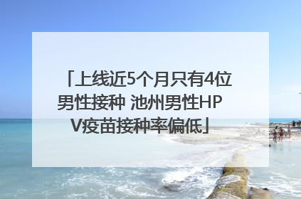 上线近5个月只有4位男性接种 池州男性HPV疫苗接种率偏低
